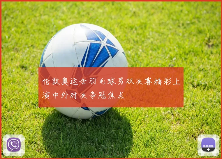 伦敦奥运会羽毛球男双决赛精彩上演中外对决争冠焦点
