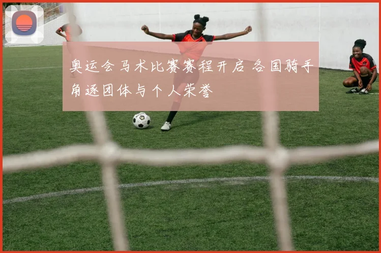 奥运会马术比赛赛程开启 各国骑手角逐团体与个人荣誉