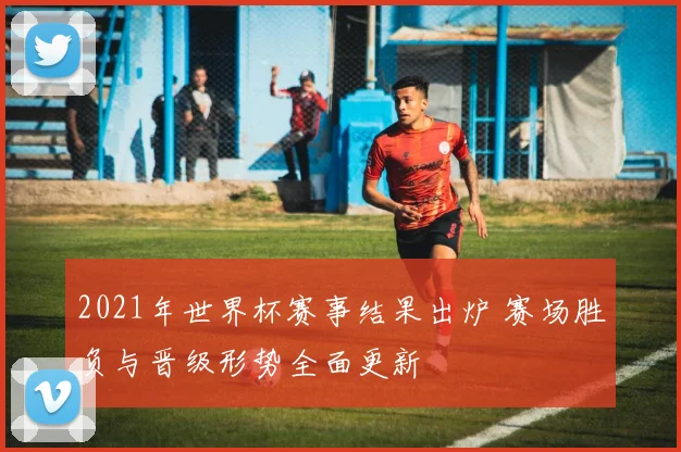 2021年世界杯赛事结果出炉 赛场胜负与晋级形势全面更新
