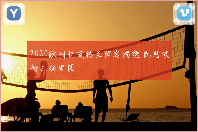 2020欧洲杯英格兰阵容揭晓 凯恩领衔三狮军团