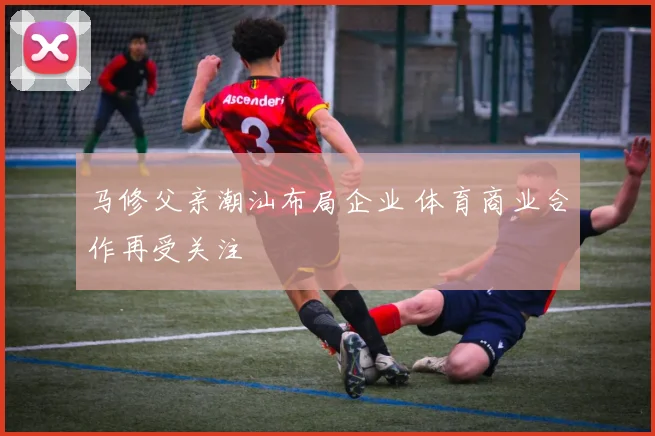 马修父亲潮汕布局企业 体育商业合作再受关注