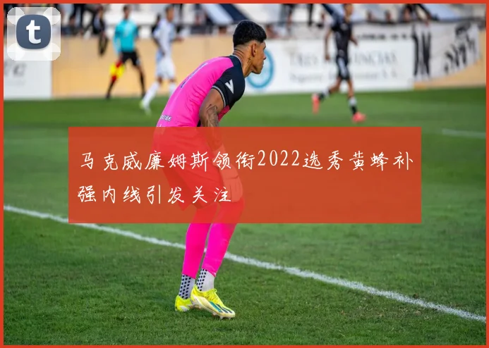马克威廉姆斯领衔2022选秀黄蜂补强内线引发关注