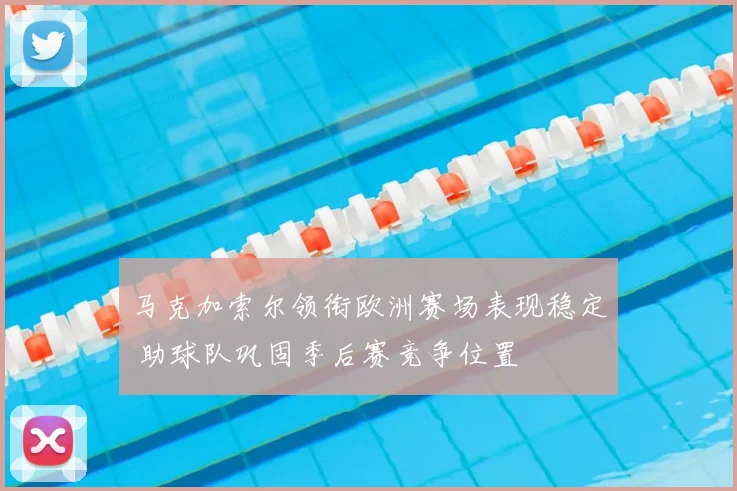 马克加索尔领衔欧洲赛场表现稳定 助球队巩固季后赛竞争位置
