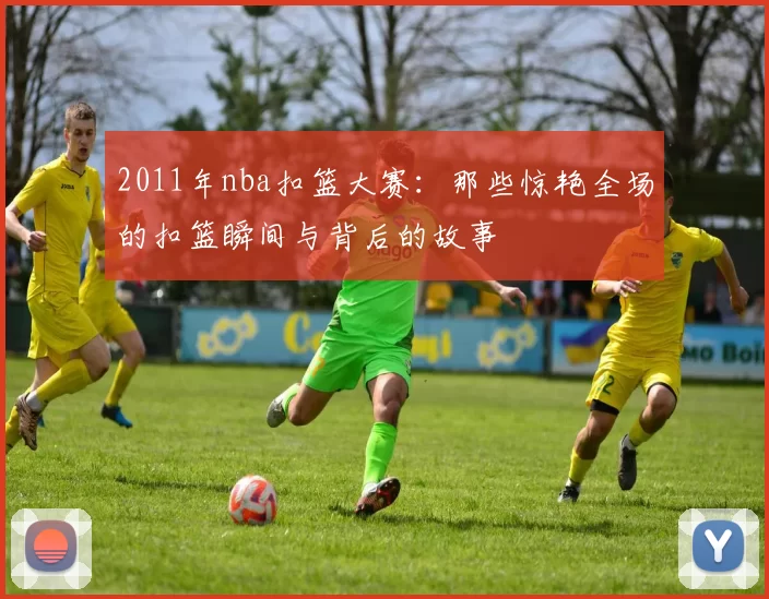 2011年nba扣篮大赛：那些惊艳全场的扣篮瞬间与背后的故事