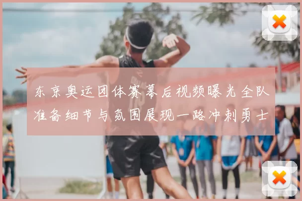 东京奥运团体赛幕后视频曝光全队准备细节与氛围展现一路冲刺勇士