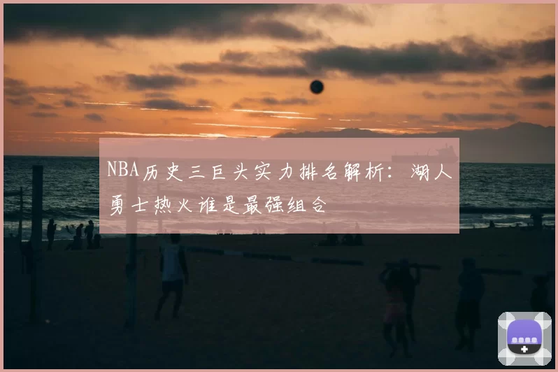 NBA历史三巨头实力排名解析：湖人勇士热火谁是最强组合