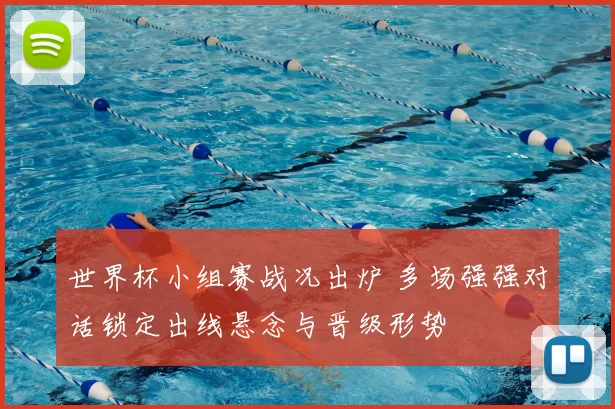 世界杯小组赛战况出炉 多场强强对话锁定出线悬念与晋级形势