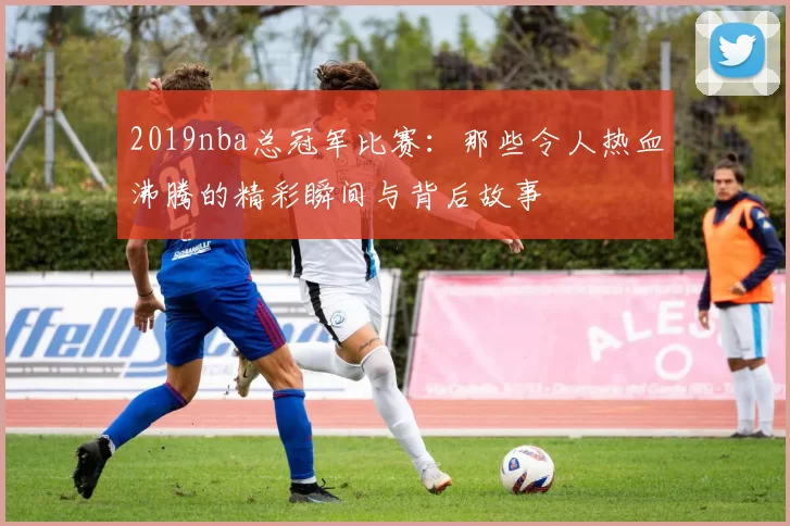 2019nba总冠军比赛：那些令人热血沸腾的精彩瞬间与背后故事