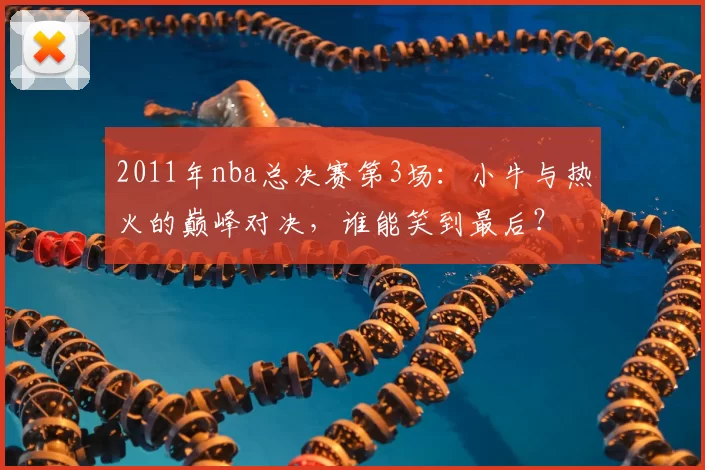 2011年nba总决赛第3场：小牛与热火的巅峰对决，谁能笑到最后？