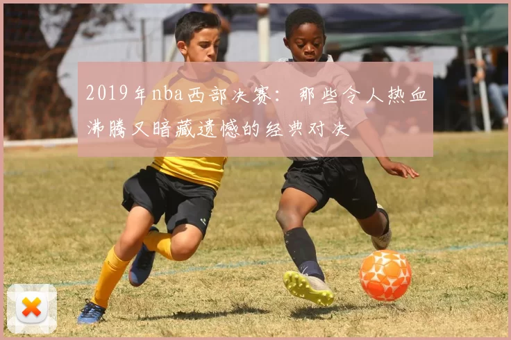 2019年nba西部决赛:那些令人热血沸腾又暗藏遗憾的经典对决