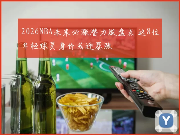 2026NBA未来必涨潜力股盘点 这8位年轻球员身价或迎暴涨