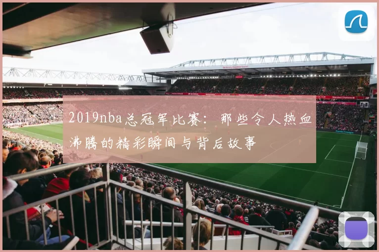 2019nba总冠军比赛：那些令人热血沸腾的精彩瞬间与背后故事