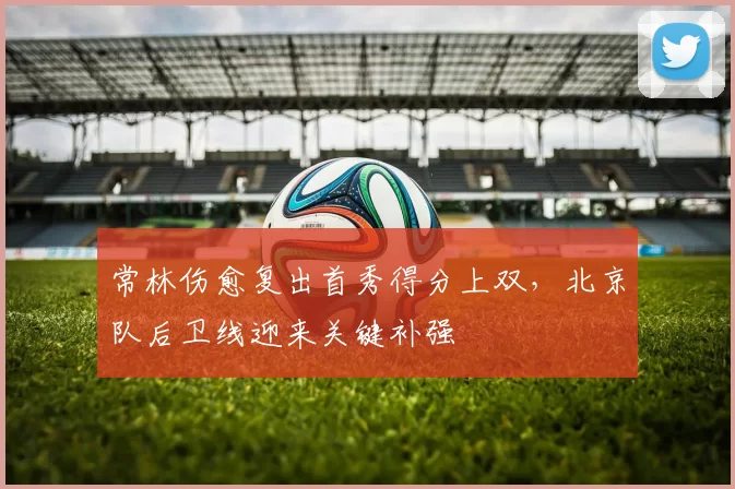 常林伤愈复出首秀得分上双，北京队后卫线迎来关键补强