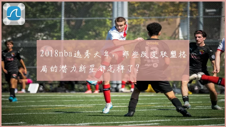 2018nba选秀大年，那些改变联盟格局的潜力新星都怎样了？