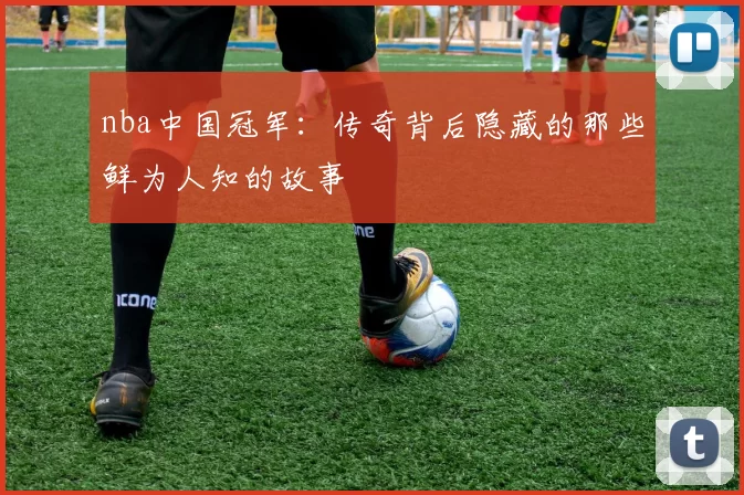 nba中国冠军：传奇背后隐藏的那些鲜为人知的故事