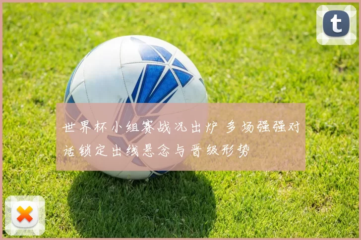 世界杯小组赛战况出炉 多场强强对话锁定出线悬念与晋级形势