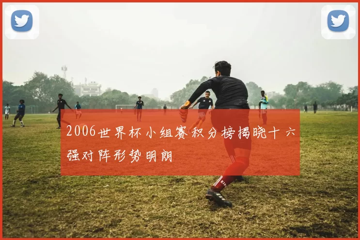 2006世界杯小组赛积分榜揭晓十六强对阵形势明朗