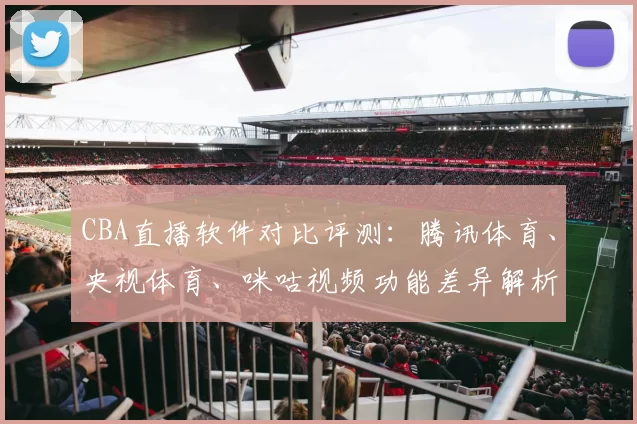 CBA直播软件对比评测:腾讯体育、央视体育、咪咕视频功能差异解析
