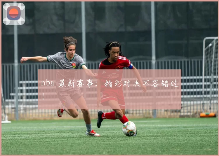 nba 最新赛事：精彩对决不容错过！