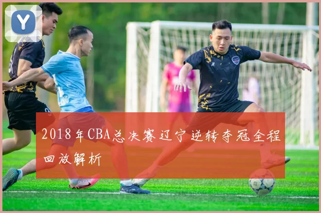 2018年CBA总决赛辽宁逆转夺冠全程回放解析