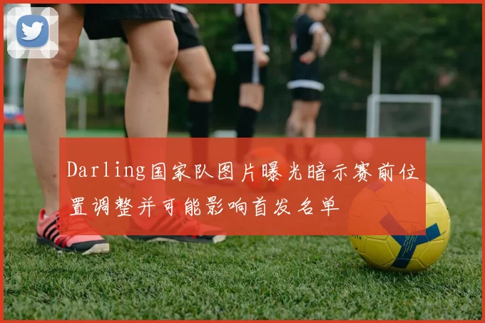Darling国家队图片曝光暗示赛前位置调整并可能影响首发名单