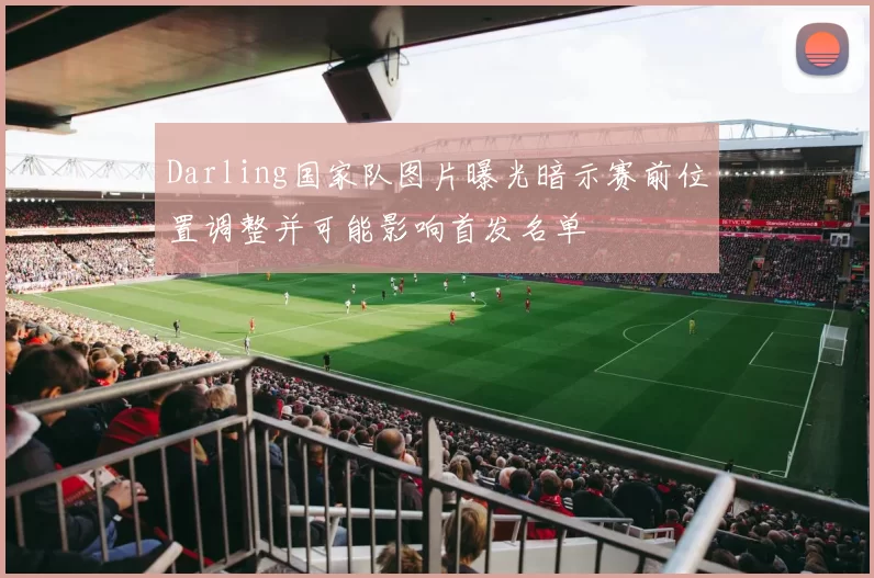 Darling国家队图片曝光暗示赛前位置调整并可能影响首发名单