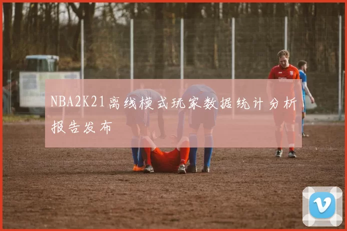 NBA2K21离线模式玩家数据统计分析报告发布