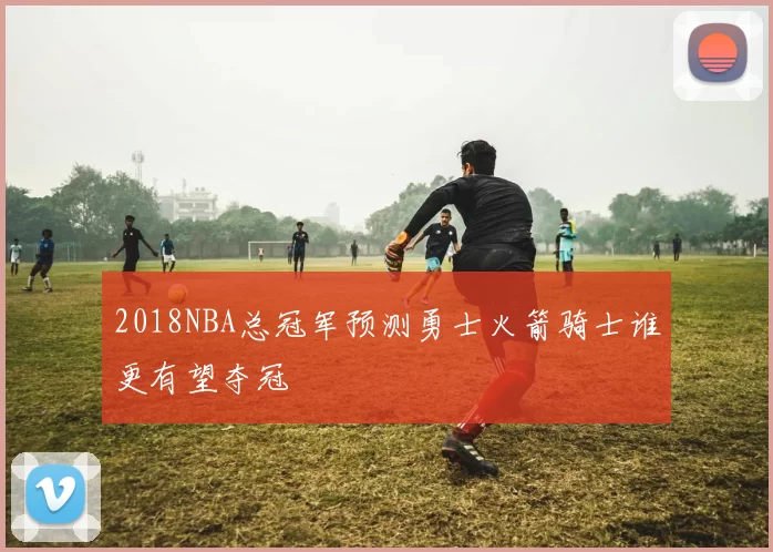 2018NBA总冠军预测勇士火箭骑士谁更有望夺冠