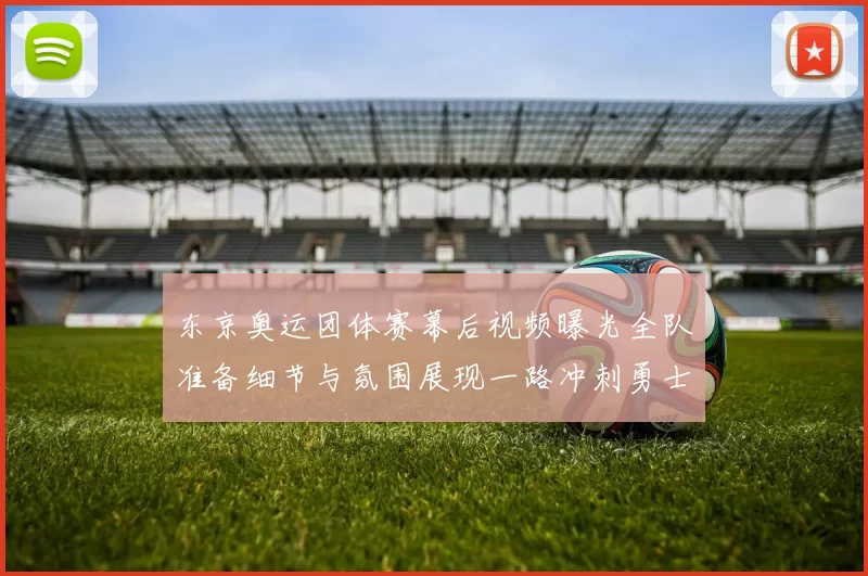 东京奥运团体赛幕后视频曝光全队准备细节与氛围展现一路冲刺勇士