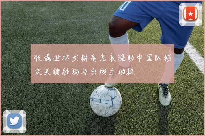 张磊世杯女排高光表现助中国队锁定关键胜场与出线主动权