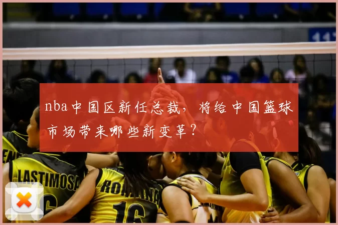 nba中国区新任总裁，将给中国篮球市场带来哪些新变革？