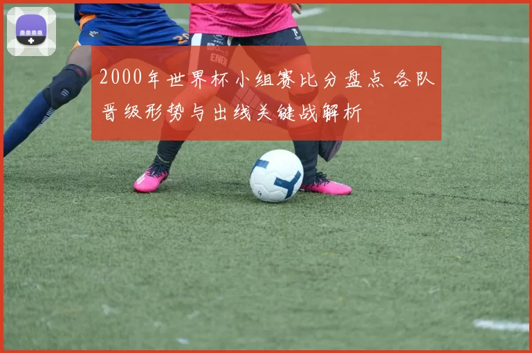 2000年世界杯小组赛比分盘点 各队晋级形势与出线关键战解析
