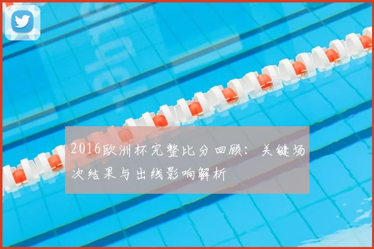 2016欧洲杯完整比分回顾：关键场次结果与出线影响解析