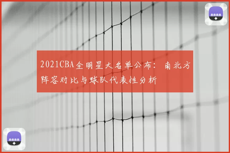 2021CBA全明星大名单公布:南北方阵容对比与球队代表性分析