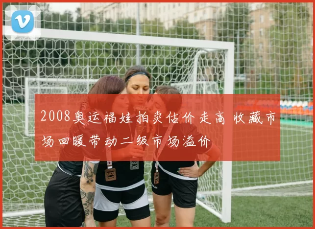 2008奥运福娃拍卖估价走高 收藏市场回暖带动二级市场溢价