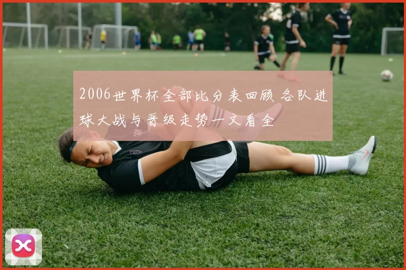 2006世界杯全部比分表回顾 各队进球大战与晋级走势一文看全