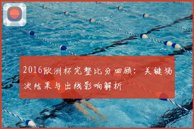 2016欧洲杯完整比分回顾：关键场次结果与出线影响解析