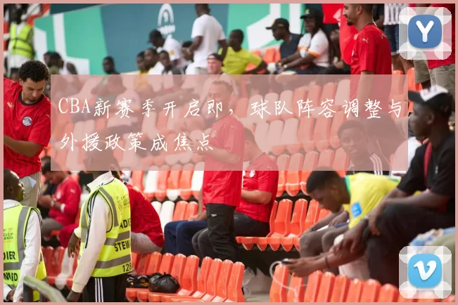 CBA新赛季开启即，球队阵容调整与外援政策成焦点