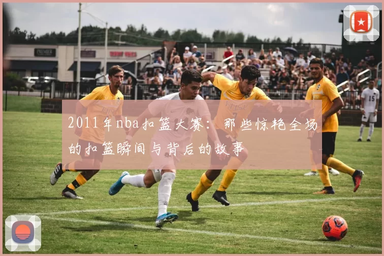 2011年nba扣篮大赛：那些惊艳全场的扣篮瞬间与背后的故事