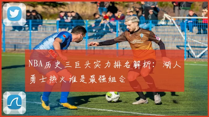 NBA历史三巨头实力排名解析：湖人勇士热火谁是最强组合