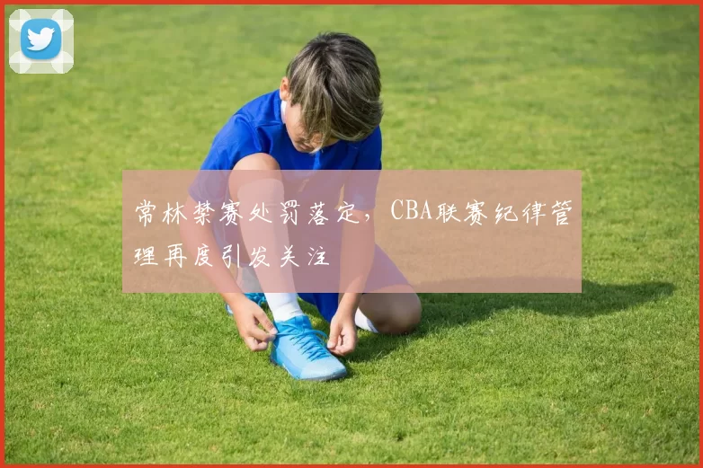 常林禁赛处罚落定，CBA联赛纪律管理再度引发关注
