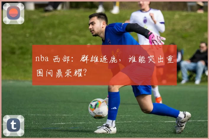 nba 西部：群雄逐鹿，谁能突出重围问鼎荣耀？