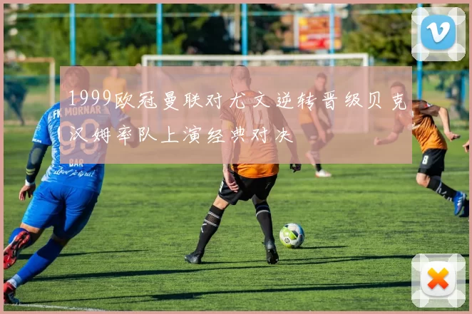 1999欧冠曼联对尤文逆转晋级贝克汉姆率队上演经典对决